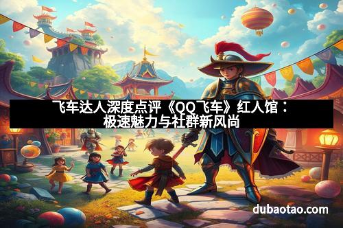飞车达人深度点评《QQ飞车》红人馆：极速魅力与社群新风尚